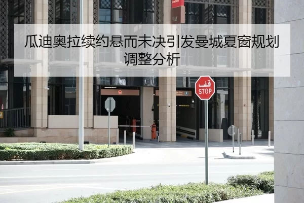 瓜迪奥拉续约悬而未决引发曼城夏窗规划调整分析