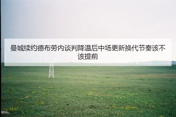 曼城续约德布劳内谈判降温后中场更新换代节奏该不该提前