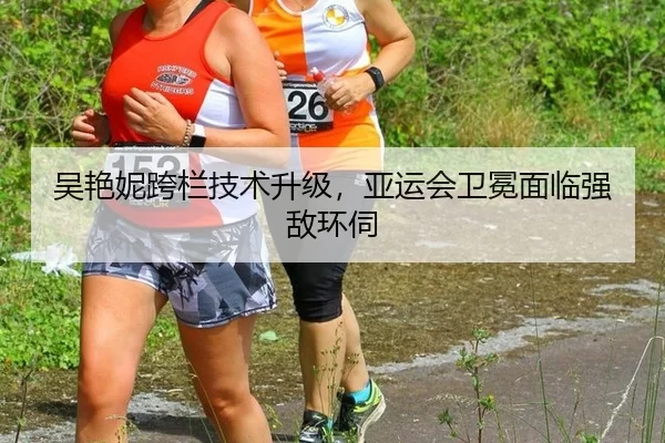 吴艳妮跨栏技术升级，亚运会卫冕面临强敌环伺