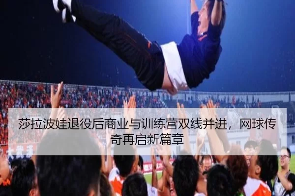 莎拉波娃退役后商业与训练营双线并进，网球传奇再启新篇章