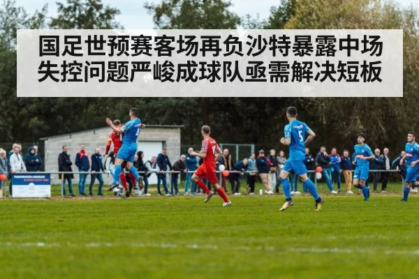 国足世预赛客场再负沙特暴露中场失控问题严峻成球队亟需解决短板