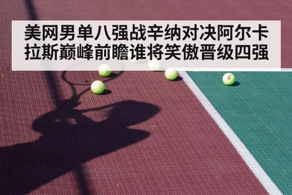 美网男单八强战辛纳对决阿尔卡拉斯巅峰前瞻谁将笑傲晋级四强