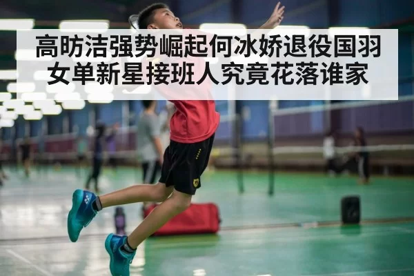 高昉洁强势崛起何冰娇退役国羽女单新星接班人究竟花落谁家