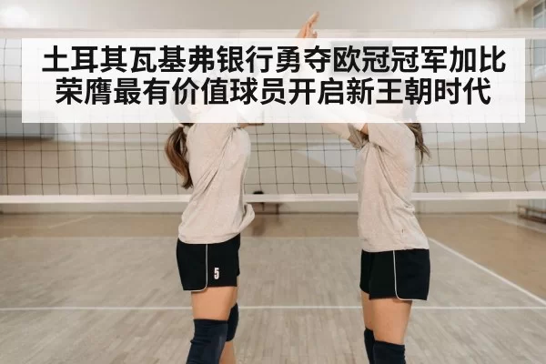 土耳其瓦基弗银行勇夺欧冠冠军加比荣膺最有价值球员开启新王朝时代