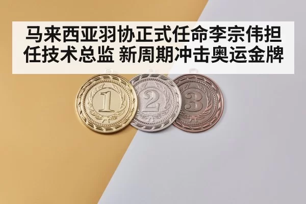 马来西亚羽协正式任命李宗伟担任技术总监 新周期冲击奥运金牌