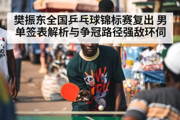 樊振东全国乒乓球锦标赛复出 男单签表解析与争冠路径强敌环伺