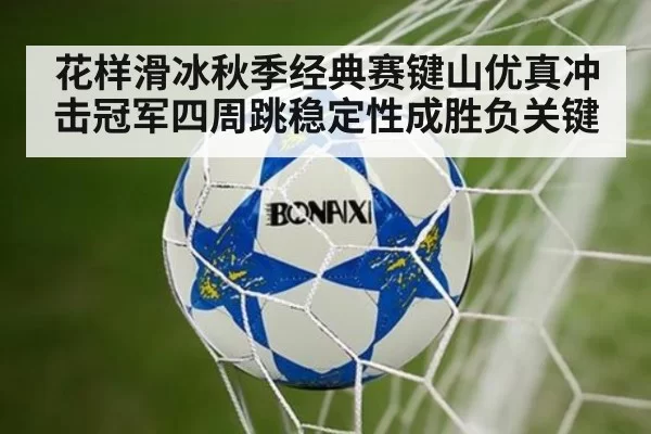 花样滑冰秋季经典赛键山优真冲击冠军四周跳稳定性成胜负关键